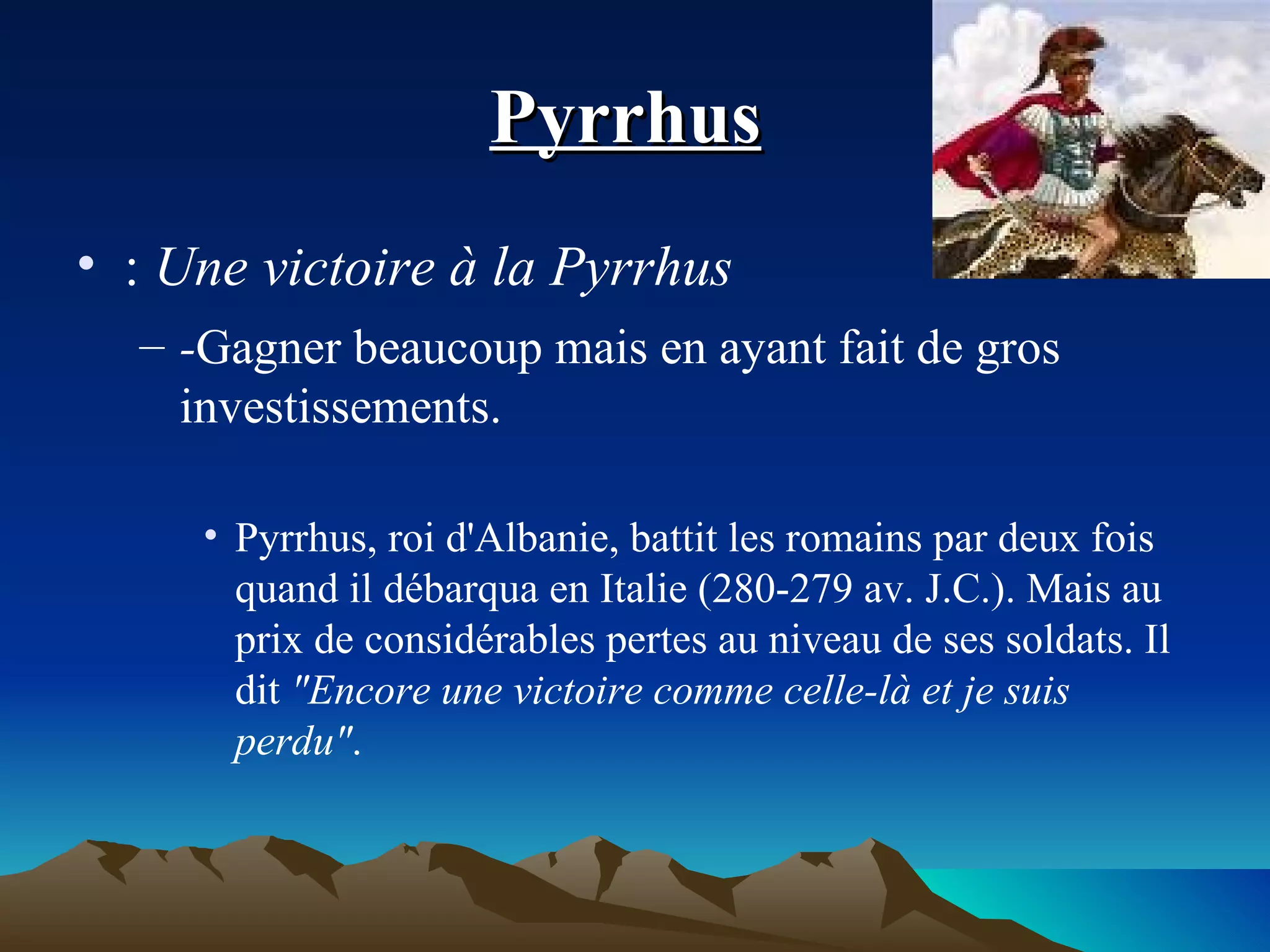 Pyrrhus   :  Une victoire à la Pyrrhus  - Gagner beaucoup mais en ayant fait de gros investissements. Pyrrhus, roi d'Albanie, battit les romains par deux fois quand il débarqua en Italie (280-279 av. J.C.). Mais au prix de considérables pertes au niveau de ses soldats. Il dit  "Encore une victoire comme celle-là et je suis perdu" . 