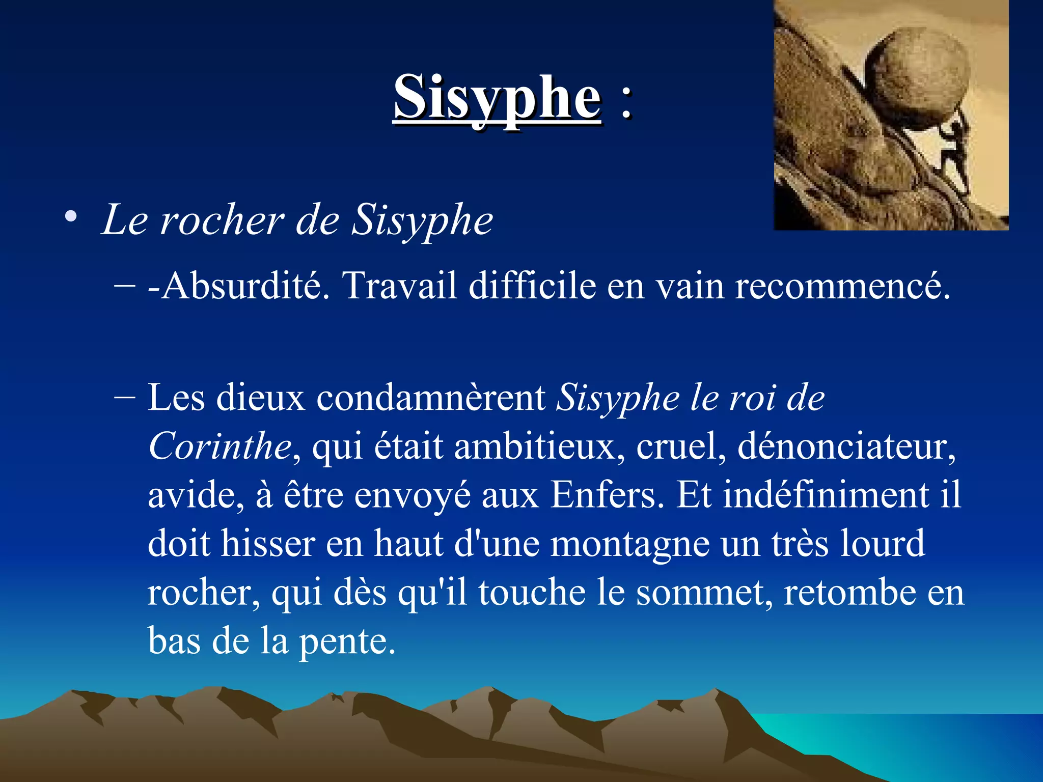 Sisyphe  :  Le rocher de Sisyphe  - Absurdité. Travail difficile en vain recommencé. Les dieux condamnèrent  Sisyphe le roi de Corinthe , qui était ambitieux, cruel, dénonciateur, avide, à être envoyé aux Enfers. Et indéfiniment il doit hisser en haut d'une montagne un très lourd rocher, qui dès qu'il touche le sommet, retombe en bas de la pente. 