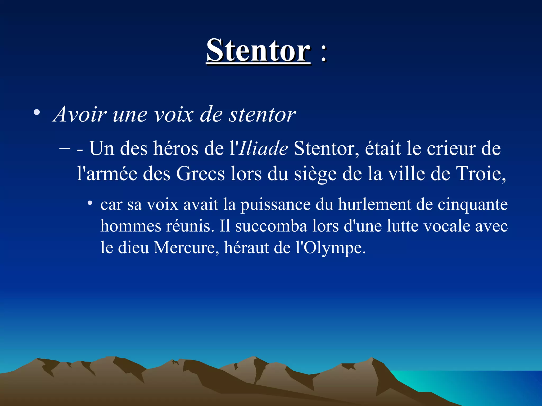 Stentor  :  Avoir une voix de stentor  -  Un des héros de l' Iliade  Stentor, était le crieur de l'armée des Grecs lors du siège de la ville de Troie,  car sa voix avait la puissance du hurlement de cinquante hommes réunis. Il succomba lors d'une lutte vocale avec le dieu Mercure, héraut de l'Olympe. 