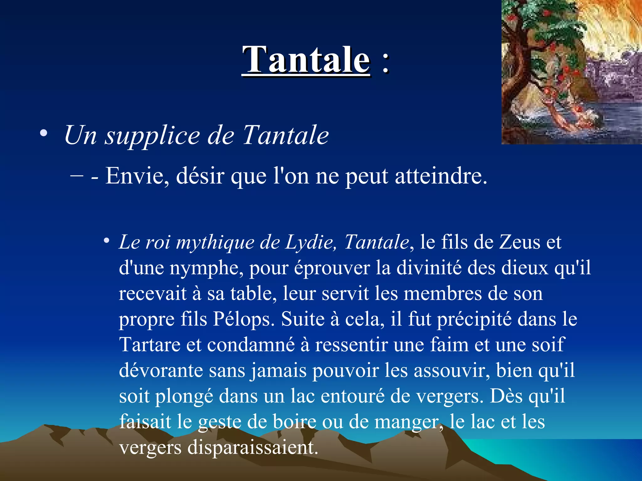 Tantale  :  Un supplice de Tantale  -  Envie, désir que l'on ne peut atteindre. Le roi mythique de Lydie, Tantale , le fils de Zeus et d'une nymphe, pour éprouver la divinité des dieux qu'il recevait à sa table, leur servit les membres de son propre fils Pélops. Suite à cela, il fut précipité dans le Tartare et condamné à ressentir une faim et une soif dévorante sans jamais pouvoir les assouvir, bien qu'il soit plongé dans un lac entouré de vergers. Dès qu'il faisait le geste de boire ou de manger, le lac et les vergers disparaissaient. 