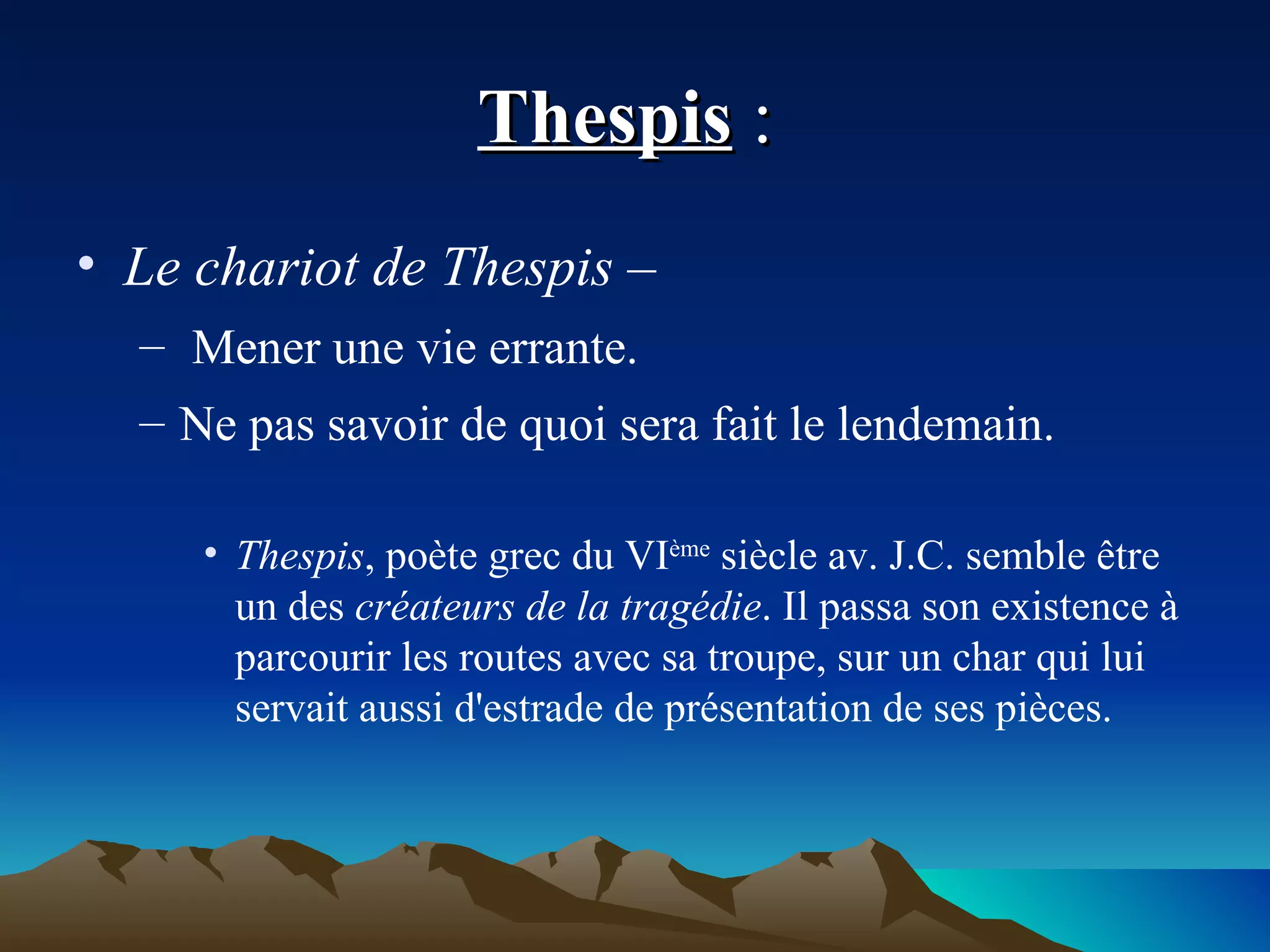Thespis  :  Le chariot de Thespis – Mener une vie errante.  Ne pas savoir de quoi sera fait le lendemain. Thespis , poète grec du VI ème  siècle av. J.C. semble être un des  créateurs de la tragédie . Il passa son existence à parcourir les routes avec sa troupe, sur un char qui lui servait aussi d'estrade de présentation de ses pièces. 