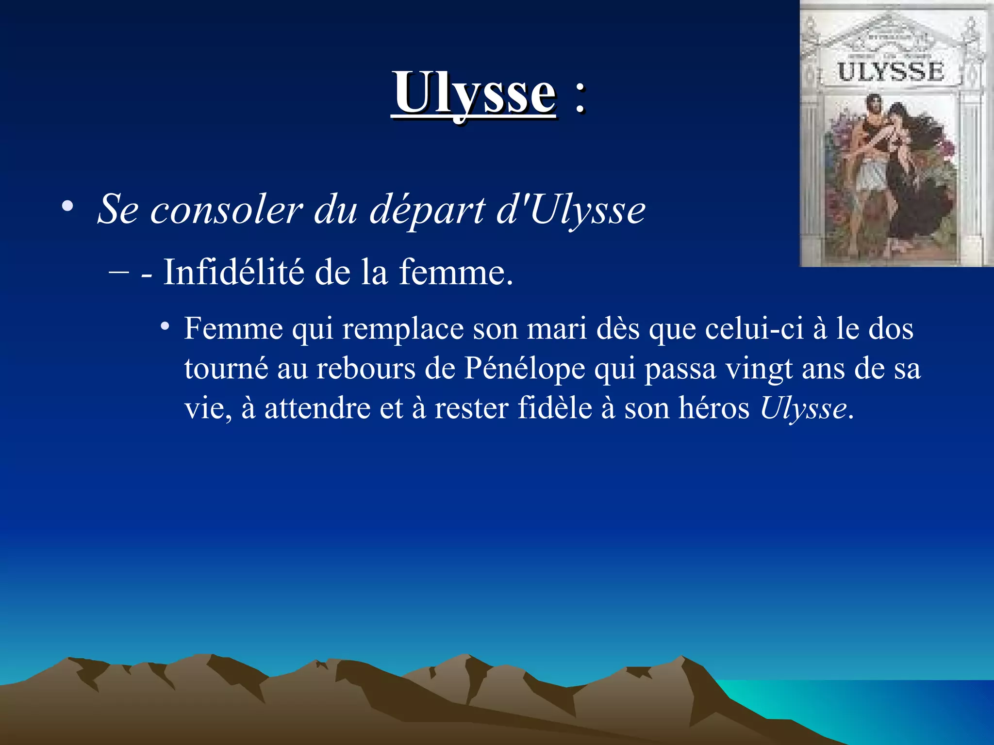 Ulysse  :  Se consoler du départ d'Ulysse  -  Infidélité de la femme.  Femme qui remplace son mari dès que celui-ci à le dos tourné au rebours de Pénélope qui passa vingt ans de sa vie, à attendre et à rester fidèle à son héros  Ulysse . 