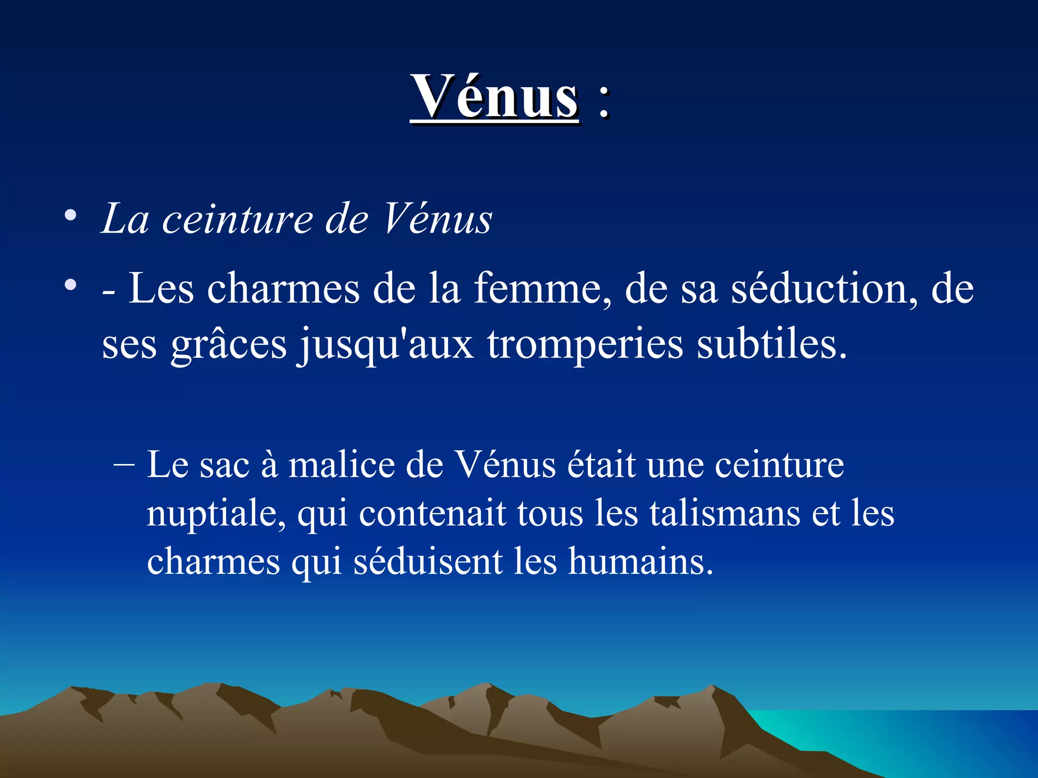 Vénus  :  La ceinture de Vénus  -  Les charmes de la femme, de sa séduction, de ses grâces jusqu'aux tromperies subtiles. Le sac à malice de Vénus était une ceinture nuptiale, qui contenait tous les talismans et les charmes qui séduisent les humains. 