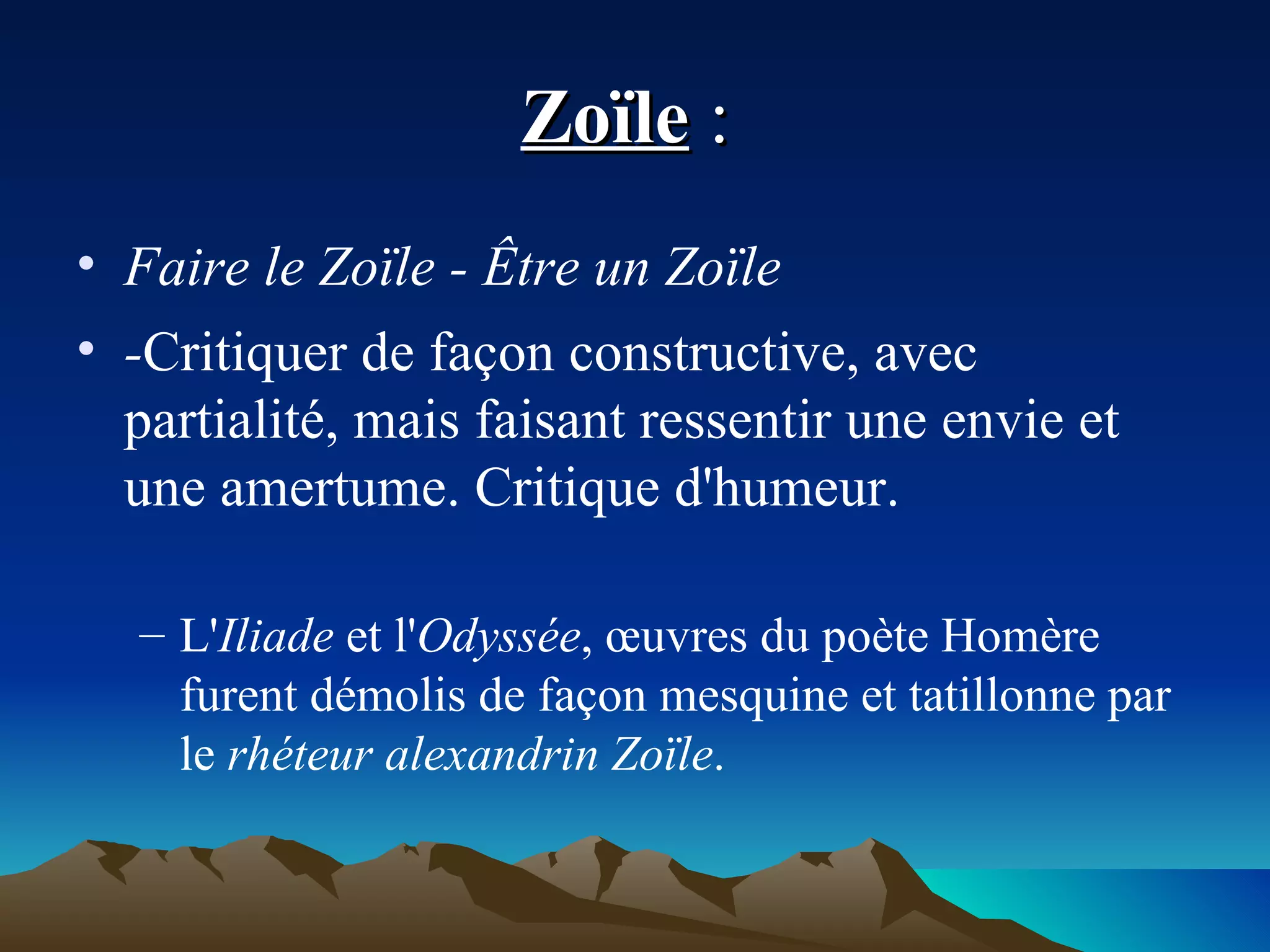 Zoïle  :  Faire le Zoïle - Être un Zoïle  - Critiquer de façon constructive, avec partialité, mais faisant ressentir une envie et une amertume. Critique d'humeur. L' Iliade  et l' Odyssée , œuvres du poète Homère furent démolis de façon mesquine et tatillonne par le  rhéteur alexandrin Zoïle .  