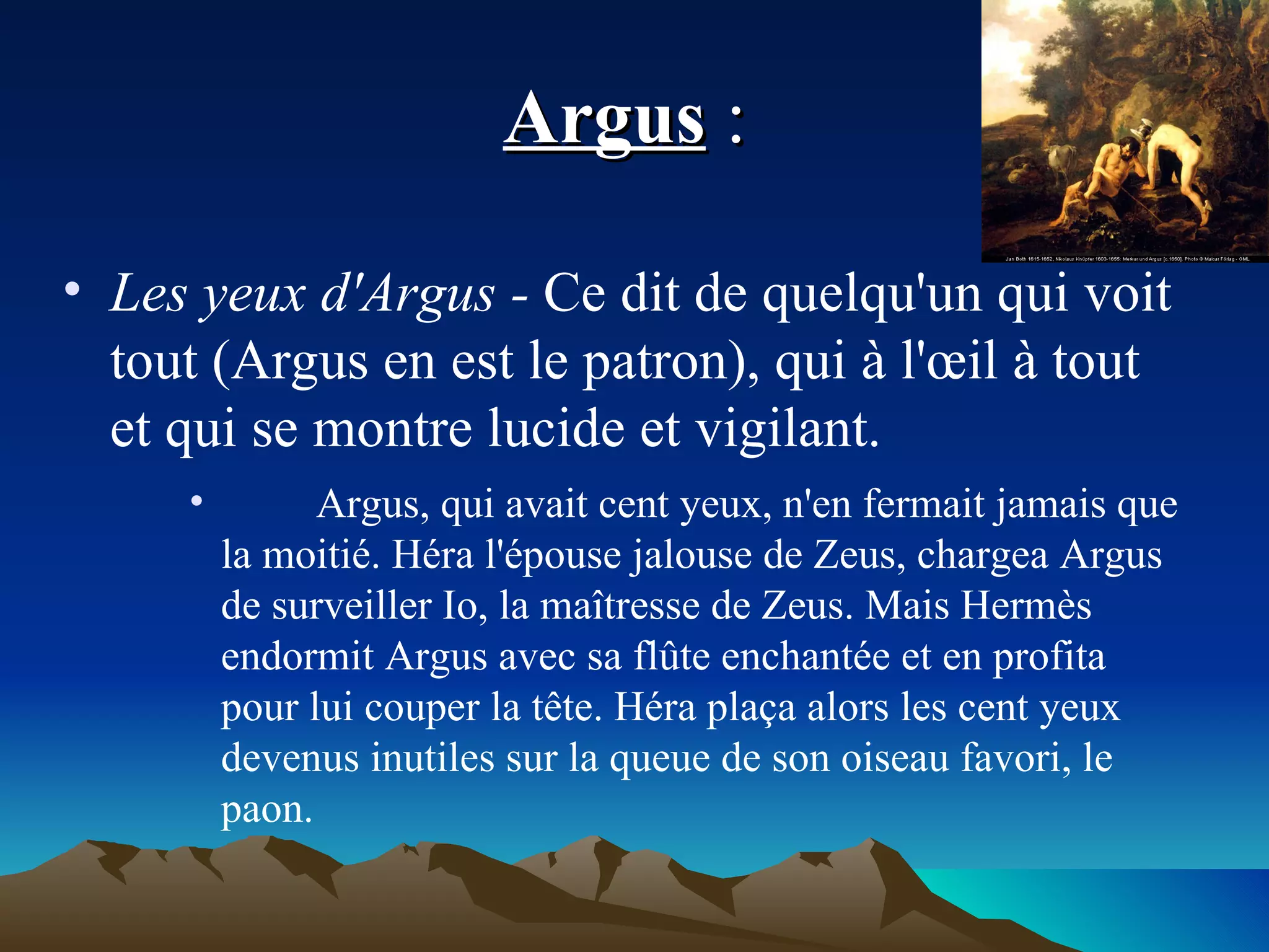 Argus  :  Les yeux d'Argus -  Ce dit de quelqu'un qui voit tout (Argus en est le patron), qui à l'œil à tout et qui se montre lucide et vigilant. Argus, qui avait cent yeux, n'en fermait jamais que la moitié. Héra l'épouse jalouse de Zeus, chargea Argus de surveiller Io, la maîtresse de Zeus. Mais Hermès endormit Argus avec sa flûte enchantée et en profita pour lui couper la tête. Héra plaça alors les cent yeux devenus inutiles sur la queue de son oiseau favori, le paon. 