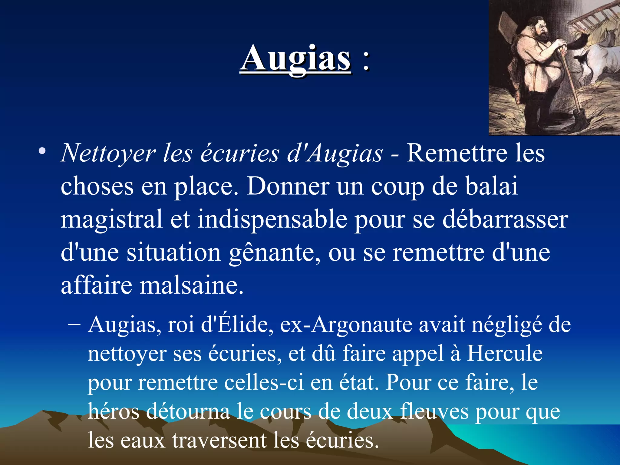 Augias  :  Nettoyer les écuries d'Augias -  Remettre les choses en place. Donner un coup de balai magistral et indispensable pour se débarrasser d'une situation gênante, ou se remettre d'une affaire malsaine. Augias, roi d'Élide, ex-Argonaute avait négligé de nettoyer ses écuries, et dû faire appel à Hercule pour remettre celles-ci en état. Pour ce faire, le héros détourna le cours de deux fleuves pour que les eaux traversent les écuries. 
