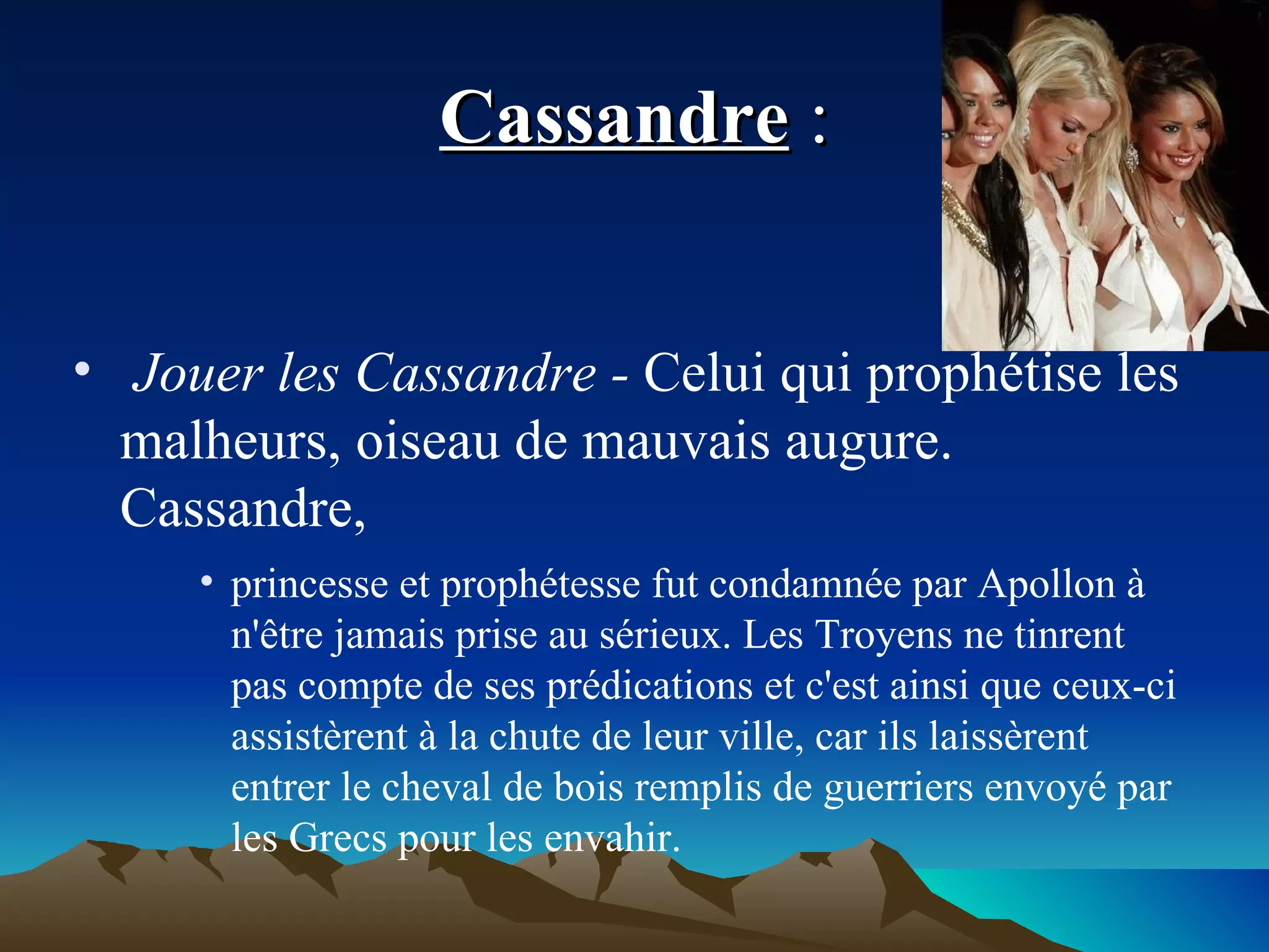 Cassandre  : Jouer les Cassandre -  Celui qui prophétise les malheurs, oiseau de mauvais augure. Cassandre,  princesse et prophétesse fut condamnée par Apollon à n'être jamais prise au sérieux. Les Troyens ne tinrent pas compte de ses prédications et c'est ainsi que ceux-ci assistèrent à la chute de leur ville, car ils laissèrent entrer le cheval de bois remplis de guerriers envoyé par les Grecs pour les envahir. 