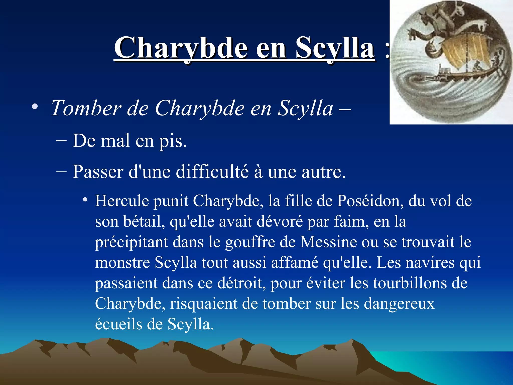 Charybde en Scylla  :  Tomber de Charybde en Scylla – De mal en pis.  Passer d'une difficulté à une autre. Hercule punit Charybde, la fille de Poséidon, du vol de son bétail, qu'elle avait dévoré par faim, en la précipitant dans le gouffre de Messine ou se trouvait le monstre Scylla tout aussi affamé qu'elle. Les navires qui passaient dans ce détroit, pour éviter les tourbillons de Charybde, risquaient de tomber sur les dangereux écueils de Scylla. 