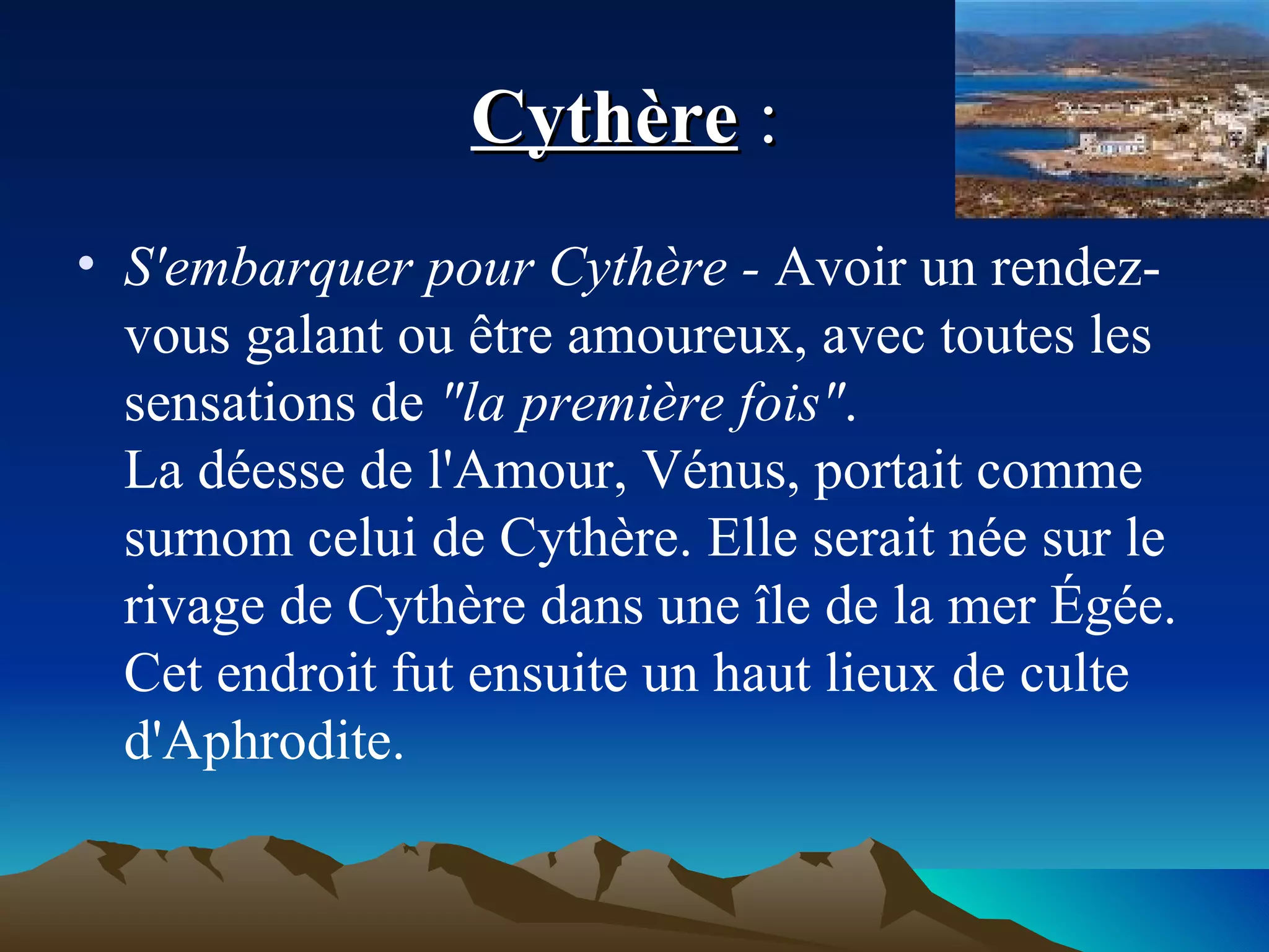 Cythère  :  S'embarquer pour Cythère -  Avoir un rendez-vous galant ou être amoureux, avec toutes les sensations de  "la première fois" . La déesse de l'Amour, Vénus, portait comme surnom celui de Cythère. Elle serait née sur le rivage de Cythère dans une île de la mer Égée. Cet endroit fut ensuite un haut lieux de culte d'Aphrodite. 