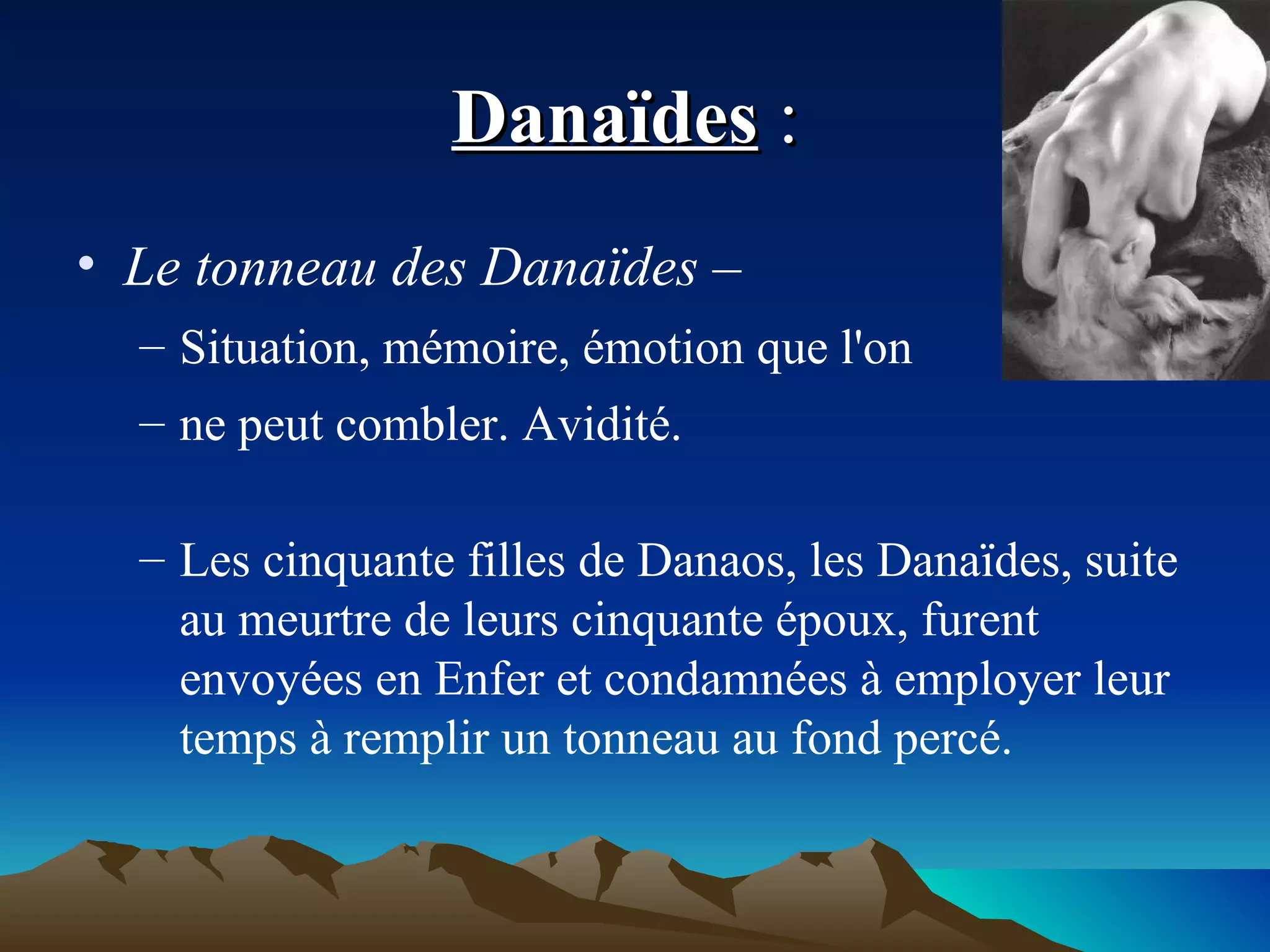 Danaïdes  :  Le tonneau des Danaïdes –   Situation, mémoire, émotion que l'on  ne peut combler. Avidité. Les cinquante filles de Danaos, les Danaïdes, suite au meurtre de leurs cinquante époux, furent envoyées en Enfer et condamnées à employer leur temps à remplir un tonneau au fond percé. 