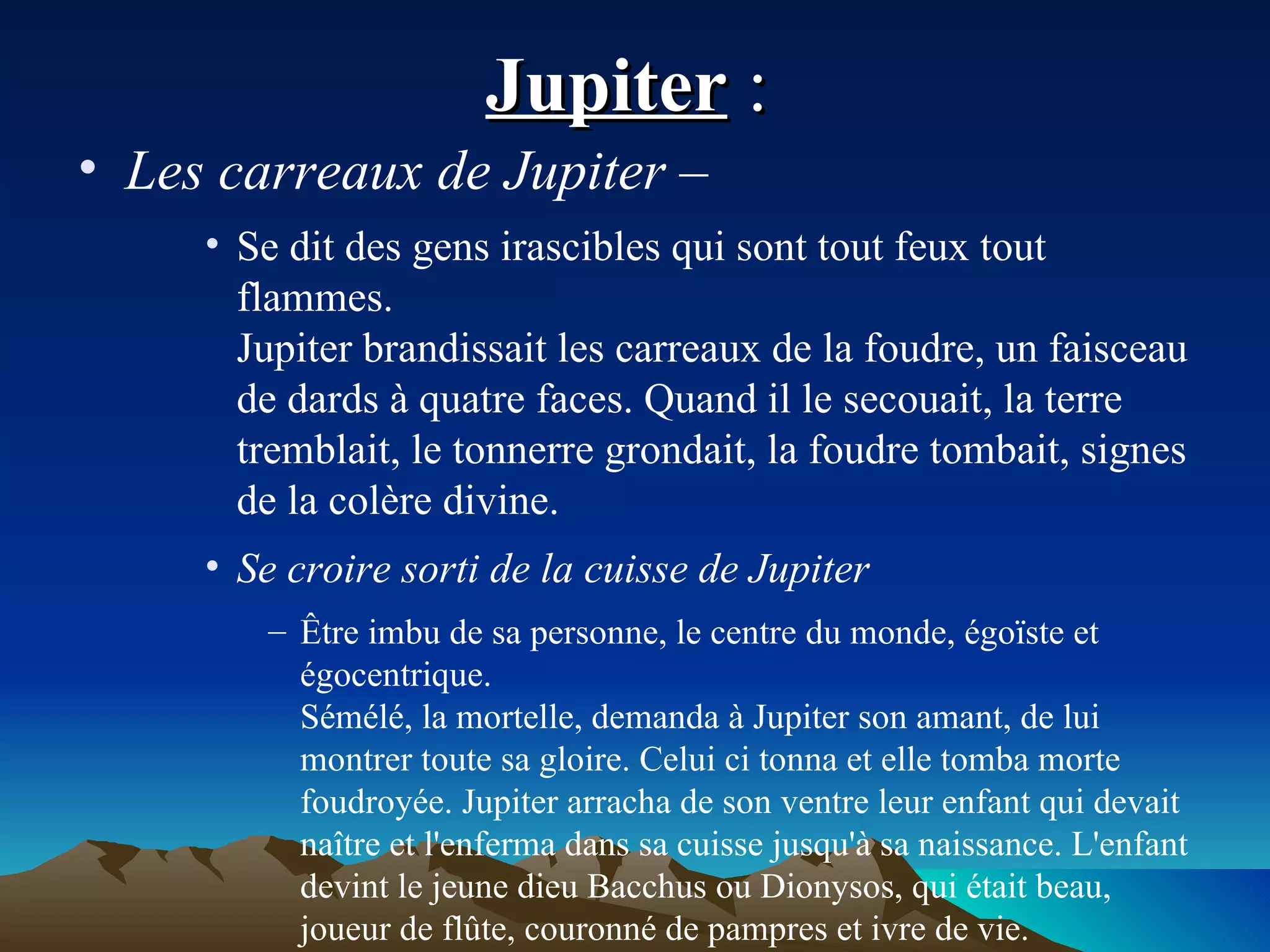Jupiter  :  Les carreaux de Jupiter –   Se dit des gens irascibles qui sont tout feux tout flammes. Jupiter brandissait les carreaux de la foudre, un faisceau de dards à quatre faces. Quand il le secouait, la terre tremblait, le tonnerre grondait, la foudre tombait, signes de la colère divine. Se croire sorti de la cuisse de Jupiter Être imbu de sa personne, le centre du monde, égoïste et égocentrique. Sémélé, la mortelle, demanda à Jupiter son amant, de lui montrer toute sa gloire. Celui ci tonna et elle tomba morte foudroyée. Jupiter arracha de son ventre leur enfant qui devait naître et l'enferma dans sa cuisse jusqu'à sa naissance. L'enfant devint le jeune dieu Bacchus ou Dionysos, qui était beau, joueur de flûte, couronné de pampres et ivre de vie. 