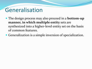 Generalisation
The design process may also proceed in a bottom-up
manner, in which multiple entity sets are
synthesized into a higher-level entity set on the basis
of common features.
Generalization is a simple inversion of specialization.