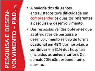 PESQUISA E DESEN-VOLVIMENTO – P&D(1/2)A maioria dos dirigentes entrevistados teve dificuldade em compreender os quesitos referentes à pesquisa & desenvolvimento.Das respostas válidas obteve-se que as atividades de pesquisa e desenvolvimento se dão de forma ocasional em 49% dos hospitais e contínuas em 31% dos hospitais (incluídos os universitários). Os demais 20% não responderam o quesito.