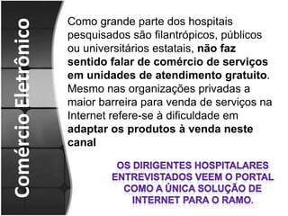 Comércio EletrônicoComo grande parte dos hospitais pesquisados são filantrópicos, públicos ou universitários estatais, não faz sentido falar de comércio de serviços em unidades de atendimento gratuito. Mesmo nas organizações privadas a maior barreira para venda de serviços na Internet refere-se à dificuldade em adaptar os produtos à venda neste canalOs dirigentes hospitalares  ENTREVISTADOS veem o portal como a única solução de Internet para o ramo.