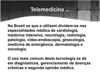 Telemedicina (2/3)No Brasil os que a utilizam dividem-se nas especialidades médica de cardiologia, medicina intensiva, neurologia, radiologia, patologia, vídeo-endoscopia, ginecologia, medicina de emergência, dermatologia e oncologia. O uso mais comum desta tecnologia se dá em diagnósticos, gerenciamento de doenças crônicas e segunda opinião médica. 