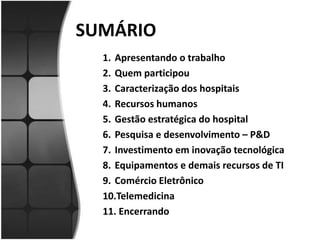 SUMÁRIOApresentando o trabalhoQuem participouCaracterização dos hospitaisRecursos humanosGestão estratégica do hospitalPesquisa e desenvolvimento – P&DInvestimento em inovação tecnológicaEquipamentos e demais recursos de TIComércio EletrônicoTelemedicina Encerrando