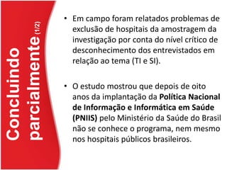 Em campo foram relatados problemas de exclusão de hospitais da amostragem da investigação por conta do nível crítico de desconhecimento dos entrevistados em relação ao tema (TI e SI). O estudo mostrou que depois de oito anos da implantação da Política Nacional de Informação e Informática em Saúde (PNIIS) pelo Ministério da Saúde do Brasil não se conhece o programa, nem mesmo nos hospitais públicos brasileiros.Concluindo parcialmente (1/2)