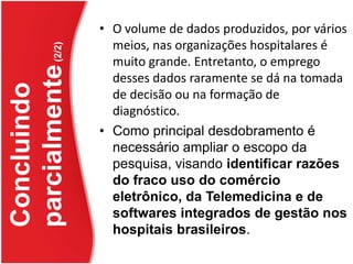 O volume de dados produzidos, por vários meios, nas organizações hospitalares é muito grande. Entretanto, o emprego desses dados raramente se dá na tomada de decisão ou na formação de diagnóstico. Como principal desdobramento é necessário ampliar o escopo da pesquisa, visando identificar razões do fraco uso do comércio eletrônico, da Telemedicina e de softwares integrados de gestão nos hospitais brasileiros. Concluindo parcialmente (2/2)