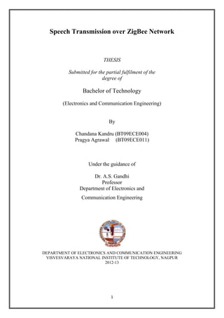 1 
Speech Transmission over ZigBee Network 
THESIS 
Submitted for the partial fulfilment of the 
degree of 
Bachelor of Technology 
(Electronics and Communication Engineering) 
By 
Chandana Kandru (BT09ECE004) 
Pragya Agrawal (BT09ECE011) 
Under the guidance of 
Dr. A.S. Gandhi 
Professor 
Department of Electronics and 
Communication Engineering 
DEPARTMENT OF ELECTRONICS AND COMMUNICATION ENGINEERING 
VISVESVARAYA NATIONAL INSTITUTE OF TECHNOLOGY, NAGPUR 
2012-13 
 