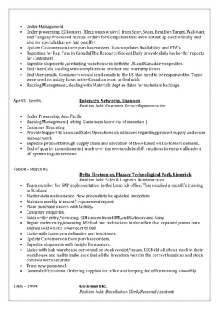  Order Management
 Order processing. EDI orders (Electronics orders) from Sony, Sears, Best Buy,Target ,Wal-Mart
and Tanguay Processed manual orders for Companies that were not set up electronically and
also for specials that we had on offer.
 Update Customers on their purchase orders. Status updates Availability and ETA’s
 Reporting for Rep Firm in Canada(The Resource Group) Daily provide daily backorder reports
for Customers
 Expedite shipments , contacting warehouse in both the US and Canada re expedites
 End User Calls ,dealing with complaints re product and warranty issues
 End User emails, Consumers would send emails to the US that need to be responded to. These
were send on a daily basis to the Canadian team to deal with.
 Backlog Management, dealing with Materials dept re dates for materials backlogs.
Apr 05- Sep 06 Enterasys Networks, Shannon
Position held: Customer Service Representative
 Order Processing, Asia Pacific
 Backlog Management( letting Customers know eta of materials )
 Customer Reporting
 Provide Support to Sales and Sales Operations on all issues regarding product supply and order
management.
 Expedite product through supply chain and allocation of these based on Customers demand.
 End of quarter commitments ( work over the weekends in shift rotations to ensure all orders
off system to gain revenue
Feb 00 – March 05
Delta Electronics, Plassey Technological Park, Limerick
Position held: Sales & Logistics Administrator
 Team member for SAP implementation in the Limerick office. This entailed a month’s training
in Scotland
 Master data maintenance. New products to be updated on system
 Maintain weekly forecast/requirement report.
 Place purchase orders with factory.
 Customer enquiries.
 Sales order entry/invoicing. EDI orders from IBM ,and Gateway and Sony
 Repair order entry/invoicing. We had two technicians in the office that repaired power bars
and we sold on at a lower cost to Dell
 Liaise with factory on deliveries and lead-times.
 Update Customers on their purchase orders.
 Expedite shipments with freight forwarders.
 Liaise with hub warehouse personnel on stock receipt/issues. IEC held all of our stock in their
warehouse and had to make sure that all the inventory were in the correct locations and stock
controls were accurate
 Train new personnel.
 General office admin. Ordering supplies for office and keeping the office running smoothly.
1985 – 1999 Guinness Ltd.
Position held: Distribution Clerk/Personal Assistant
 