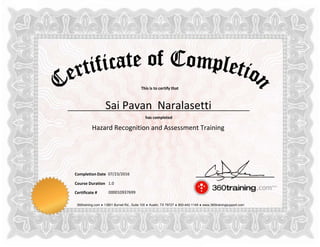 This is to certify that
has completed
Completion Date
Course Duration
360training.com ♦ 13801 Burnet Rd., Suite 100 ♦ Austin, TX 78727 ♦ 800-442-1149 ♦ www.360trainingsupport.com
Certificate # 000010937699
Sai Pavan Naralasetti
Hazard Recognition and Assessment Training
07/23/2016
1.0
 