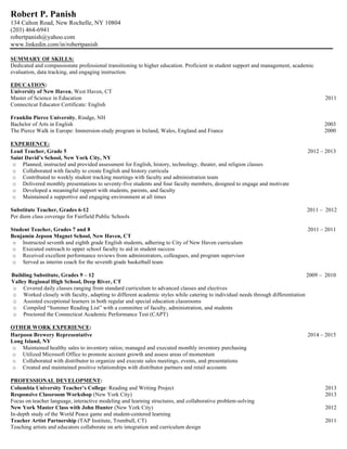 Robert P. Panish
134 Calton Road, New Rochelle, NY 10804
(203) 464-6941
robertpanish@yahoo.com
www.linkedin.com/in/robertpanish
SUMMARY OF SKILLS:
Dedicated and compassionate professional transitioning to higher education. Proficient in student support and management, academic
evaluation, data tracking, and engaging instruction.
EDUCATION:
University of New Haven, West Haven, CT
Master of Science in Education 2011
Connecticut Educator Certificate: English
Franklin Pierce University, Rindge, NH
Bachelor of Arts in English 2003
The Pierce Walk in Europe: Immersion-study program in Ireland, Wales, England and France 2000
EXPERIENCE:
Lead Teacher, Grade 5 2012 – 2013
Saint David’s School, New York City, NY
o Planned, instructed and provided assessment for English, history, technology, theater, and religion classes
o Collaborated with faculty to create English and history curricula
o Contributed to weekly student tracking meetings with faculty and administration team
o Delivered monthly presentations to seventy-five students and four faculty members, designed to engage and motivate
o Developed a meaningful rapport with students, parents, and faculty
o Maintained a supportive and engaging environment at all times
Substitute Teacher, Grades 6-12 2011 – 2012
Per diem class coverage for Fairfield Public Schools
Student Teacher, Grades 7 and 8 2011 – 2011
Benjamin Jepson Magnet School, New Haven, CT
o Instructed seventh and eighth grade English students, adhering to City of New Haven curriculum
o Executed outreach to upper school faculty to aid in student success
o Received excellent performance reviews from administrators, colleagues, and program supervisor
o Served as interim coach for the seventh grade basketball team
Building Substitute, Grades 9 – 12 2009 – 2010
Valley Regional High School, Deep River, CT
o Covered daily classes ranging from standard curriculum to advanced classes and electives
o Worked closely with faculty, adapting to different academic styles while catering to individual needs through differentiation
o Assisted exceptional learners in both regular and special education classrooms
o Compiled “Summer Reading List” with a committee of faculty, administration, and students
o Proctored the Connecticut Academic Performance Test (CAPT)
OTHER WORK EXPERIENCE:
Harpoon Brewery Representative 2014 – 2015
Long Island, NY
o Maintained healthy sales to inventory ratios; managed and executed monthly inventory purchasing
o Utilized Microsoft Office to promote account growth and assess areas of momentum
o Collaborated with distributor to organize and execute sales meetings, events, and presentations
o Created and maintained positive relationships with distributor partners and retail accounts
PROFESSIONAL DEVELOPMENT:
Columbia University Teacher’s College: Reading and Writing Project 2013
Responsive Classroom Workshop (New York City) 2013
Focus on teacher language, interactive modeling and learning structures, and collaborative problem-solving
New York Master Class with John Hunter (New York City) 2012
In-depth study of the World Peace game and student-centered learning
Teacher Artist Partnership (TAP Institute, Trumbull, CT) 2011
Teaching artists and educators collaborate on arts integration and curriculum design
 