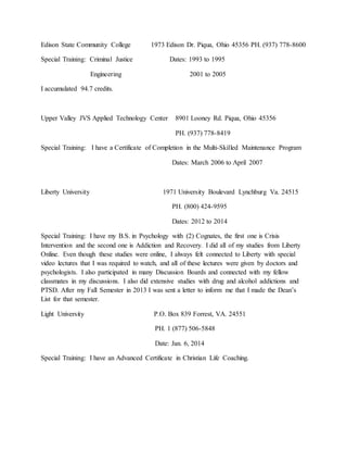 Edison State Community College 1973 Edison Dr. Piqua, Ohio 45356 PH. (937) 778-8600
Special Training: Criminal Justice Dates: 1993 to 1995
Engineering 2001 to 2005
I accumulated 94.7 credits.
Upper Valley JVS Applied Technology Center 8901 Looney Rd. Piqua, Ohio 45356
PH. (937) 778-8419
Special Training: I have a Certificate of Completion in the Multi-Skilled Maintenance Program
Dates: March 2006 to April 2007
Liberty University 1971 University Boulevard Lynchburg Va. 24515
PH. (800) 424-9595
Dates: 2012 to 2014
Special Training: I have my B.S. in Psychology with (2) Cognates, the first one is Crisis
Intervention and the second one is Addiction and Recovery. I did all of my studies from Liberty
Online. Even though these studies were online, I always felt connected to Liberty with special
video lectures that I was required to watch, and all of these lectures were given by doctors and
psychologists. I also participated in many Discussion Boards and connected with my fellow
classmates in my discussions. I also did extensive studies with drug and alcohol addictions and
PTSD. After my Fall Semester in 2013 I was sent a letter to inform me that I made the Dean’s
List for that semester.
Light University P.O. Box 839 Forrest, VA. 24551
PH. 1 (877) 506-5848
Date: Jan. 6, 2014
Special Training: I have an Advanced Certificate in Christian Life Coaching.
 