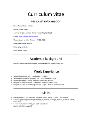 Curriculum vitae
Personal information
Name: Rawan Hasan Salman
Mobile: 0790812380
Address: Jordan- Amman – Prince Hassan Neighborhood
E-mail: nano.salman91@yahoo.com
Place and date of birth: Amman – 25121991
Place of Residence: Amman
Nationality: Jordanian
Social status: Single
‫ـــــــــــــــــــــــــــــــــــــــــــــــــــــــــــــــــــــــــــــــــــــــــــــــــــــــــــــــــــــــــــــ‬‫ـــــــــــــــــــــــــــــــــــــــــــــــــــــ‬‫ـــــــــــ‬
Academic Background
Diploma Graphic Design graduated from Al-Khwarizmi College, 2011 - 2013
‫ـــــــــ‬‫ــــــــــــــــ‬‫ــــــــــــــــــــــــــــــــــــــــــــــــــــــــــــــــــــــــــــــــــــــــ‬‫ـــــــــــــــــــــــــــ‬‫ــــــــــــــــــــــــــــ‬‫ـــــــــــــــــــــ‬
Work Experience
 Sales at Estiklal mall, Jun 1 - 2009 to Apr 22 – 2010
 Secretary at Great Wall Motor Co, Feb 1 2011 to Aug 26 – 2012
 Secretary at Balagh Consult, May 15 – 2013 to Aug 30 – 2013
 Designer at Izmirian Jewelry Co, Feb 11 – 2014 to Mar 30 – 2014
 Designer at Glory for Technology Services , Sep 6 – 2015 up to the moment
‫ـــــــــــــــــــــــــــــــــــــــــــــــــــــــــــــــــــــــــــــــــــــــــــــــــــــــــــــــــــــــــــــ‬‫ــ‬‫ــــــــــــــــــــــــــــــــــــــــــــــــــــــــــــــ‬
Skills
 Well experience’s on Computer , MS office ( Word , Excel , Outlook ) and Internet
 Can manage these programs (Photoshop , Illustrator , In design , 3D max , AutoCAD , Flash ,
Corel draw)
 Good Communication Skills , can work with a team
 Speaking English very good
 
