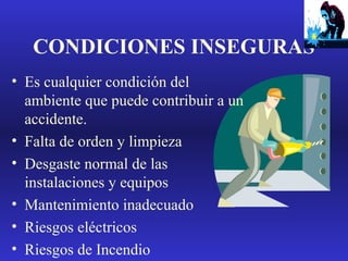 CONDICIONES INSEGURAS
• Es cualquier condición del
ambiente que puede contribuir a un
accidente.
• Falta de orden y limpieza
• Desgaste normal de las
instalaciones y equipos
• Mantenimiento inadecuado
• Riesgos eléctricos
• Riesgos de Incendio

 