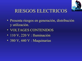 RIESGOS ELECTRICOS
• Presenta riesgos en generación, distribución
y utilización.
• VOLTAGES CONTENIDOS
• 110 V, 220 V : Iluminación
• 380 V, 440 V : Maquinarias

 