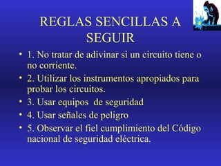 REGLAS SENCILLAS A
SEGUIR
• 1. No tratar de adivinar si un circuito tiene o
no corriente.
• 2. Utilizar los instrumentos apropiados para
probar los circuitos.
• 3. Usar equipos de seguridad
• 4. Usar señales de peligro
• 5. Observar el fiel cumplimiento del Código
nacional de seguridad eléctrica.

 