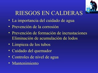 RIESGOS EN CALDERAS
• La importancia del cuidado de agua
• Prevención de la corrosión
• Prevención de formación de incrustaciones
Eliminación de acumulación de lodos
• Limpieza de los tubos
• Cuidado del quemador
• Controles de nivel de agua
• Mantenimiento

 