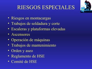 RIESGOS ESPECIALES
•
•
•
•
•
•
•
•
•

Riesgos en montacargas
Trabajos de soldadura y corte
Escaleras y plataformas elevadas
Ascensores
Operación de máquinas
Trabajos de mantenimiento
Orden y aseo
Reglamento de HSE
Comité de HSE

 