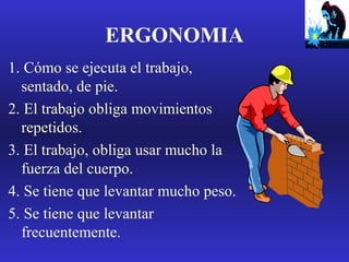 ERGONOMIA
1. Cómo se ejecuta el trabajo,
sentado, de pie.
2. El trabajo obliga movimientos
repetidos.
3. El trabajo, obliga usar mucho la
fuerza del cuerpo.
4. Se tiene que levantar mucho peso.
5. Se tiene que levantar
frecuentemente.

 