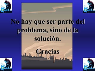 No hay que ser parte del
problema, sino de la
solución.
Gracias

 