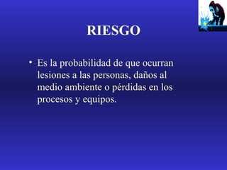 RIESGO
• Es la probabilidad de que ocurran
lesiones a las personas, daños al
medio ambiente o pérdidas en los
procesos y equipos.

 