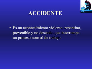 ACCIDENTE
• Es un acontecimiento violento, repentino,
prevenible y no deseado, que interrumpe
un proceso normal de trabajo.

 