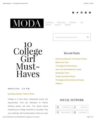 3/30/16, 7:53 PMModa Magazine - 10 College Girl Must-Haves
Page 1 of 5http://modamadison.com/2016/03/30/10-college-girl-must-haves/
Fashion Lifestyle Culture Art
Men’s Issues About
MARCH 30, 2016 0 23
10
College
Girl
Must-
Haves
by Kelsey Knepler, Fashion Writer
College is a time when unexpected events and
opportunities, from job interviews to friend’s
birthday parties, will arise. The secret behind
mastering your college wardrobe is versatility. Prep
your wardrobe with fundamentals so that you never
Type keyword to search
FACEBOOK TWITTER
INSTAGRAM PINTEREST
Recent Posts
Simone de Beauvoir: A Feminist Thinker
Before Her Time
10 College Girl Must-Haves
How Your Dad Started the Latest
Streetwear Trend
Simply Saving the Planet
The Ageless Enchantment of Audrey
Hepburn
SOCIAL NETWORK
! " # $ %
& '
(
! "
# $
 