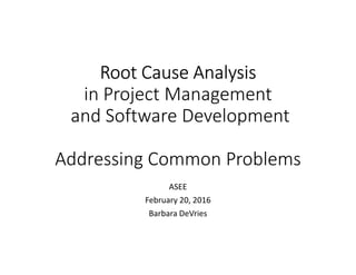 Root Cause AnalysisRoot Cause AnalysisRoot Cause AnalysisRoot Cause Analysis
in Project Management
and Software Development
Addressing Common Problems
ASEE
February 20, 2016
Barbara DeVries
 