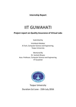 Internship Report
IIT GUWAHATI
Project report on Quality Assurance of Virtual Labs
Submitted by
Hrishikesh Malakar
B.Tech, Computer Science and Engineering,
Tezpur University
Mentored By
Dr. Santosh Biswas
Asso. Professor, Computer Science and Engineering,
IIT Guwahati
Tezpur University
Duration:1st June - 15th July 2016
 