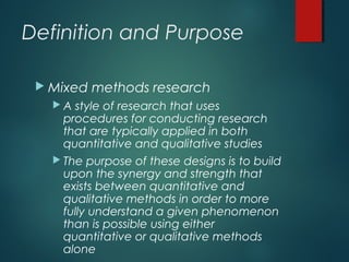 Definition and Purpose
 Mixed methods research
 A style of research that uses
procedures for conducting research
that are typically applied in both
quantitative and qualitative studies
 The purpose of these designs is to build
upon the synergy and strength that
exists between quantitative and
qualitative methods in order to more
fully understand a given phenomenon
than is possible using either
quantitative or qualitative methods
alone
 