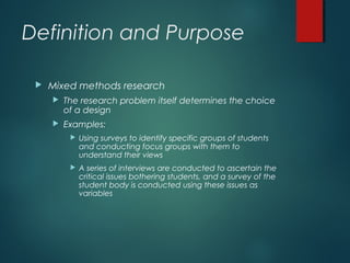 Definition and Purpose
 Mixed methods research
 The research problem itself determines the choice
of a design
 Examples:
 Using surveys to identify specific groups of students
and conducting focus groups with them to
understand their views
 A series of interviews are conducted to ascertain the
critical issues bothering students, and a survey of the
student body is conducted using these issues as
variables
 