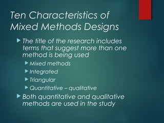 Ten Characteristics of
Mixed Methods Designs
 The title of the research includes
terms that suggest more than one
method is being used
 Mixed methods
 Integrated
 Triangular
 Quantitative – qualitative
 Both quantitative and qualitative
methods are used in the study
 