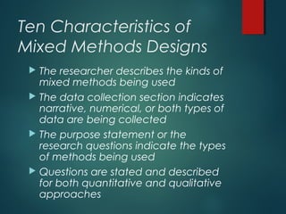 Ten Characteristics of
Mixed Methods Designs
 The researcher describes the kinds of
mixed methods being used
 The data collection section indicates
narrative, numerical, or both types of
data are being collected
 The purpose statement or the
research questions indicate the types
of methods being used
 Questions are stated and described
for both quantitative and qualitative
approaches
 