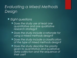 Evaluating a Mixed Methods
Design
 Eight questions
 Does the study use at least one
quantitative and one qualitative
research strategy?
 Does the study include a rationale for
using a mixed methods design?
 Does the study include a classification
of the type of mixed methods design?
 Does the study describe the priority
given to quantitative and qualitative
data collection and the sequence of
their use?
 