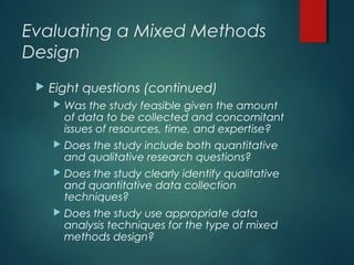 Evaluating a Mixed Methods
Design
 Eight questions (continued)
 Was the study feasible given the amount
of data to be collected and concomitant
issues of resources, time, and expertise?
 Does the study include both quantitative
and qualitative research questions?
 Does the study clearly identify qualitative
and quantitative data collection
techniques?
 Does the study use appropriate data
analysis techniques for the type of mixed
methods design?
 
