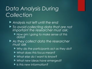 Data Analysis During
Collection
 Analysis not left until the end
 To avoid collecting data that are not
important the researcher must ask:
 How am I going to make sense of this
data?
 As they collect data the researcher
must ask
 Why do the participants act as they do?
 What does this focus mean?
 What else do I want to know?
 What new ideas have emerged?
 Is this new information?
 