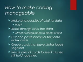 How to make coding
manageable
 Make photocopies of original data
 Why?
 Read through all of the data.
 Attach working labels to blocks of text
 Cut and paste blocks of text onto
index cards.
 Group cards that have similar labels
together
 Revisit piles of cards to see if clusters
still hold together.
 