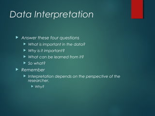 Data Interpretation
 Answer these four questions
 What is important in the data?
 Why is it important?
 What can be learned from it?
 So what?
 Remember
 Interpretation depends on the perspective of the
researcher.
 Why?
 