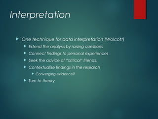 Interpretation
 One technique for data interpretation (Wolcott)
 Extend the analysis by raising questions
 Connect findings to personal experiences
 Seek the advice of “critical” friends.
 Contextualize findings in the research
 Converging evidence?
 Turn to theory
 